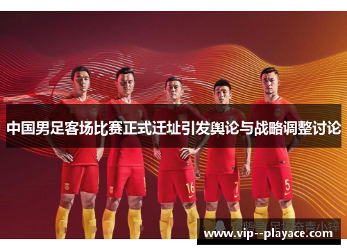 中国男足客场比赛正式迁址引发舆论与战略调整讨论 中国男足客场比赛正式迁址引发舆论与战略调整讨论