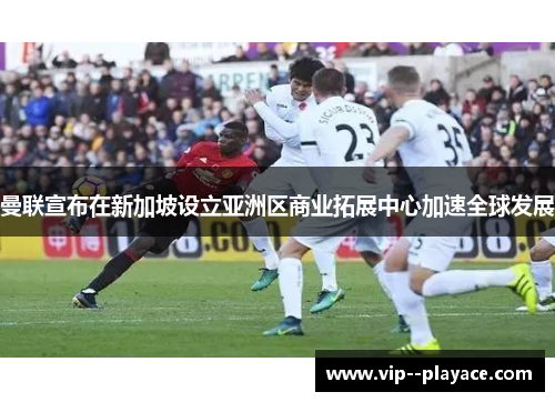 曼联宣布在新加坡设立亚洲区商业拓展中心加速全球发展