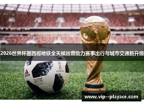 2026世界杯墨西哥地铁全天候运营助力赛事出行与城市交通新升级 2026世界杯墨西哥地铁全天候运营助力赛事出行与城市交通新升级