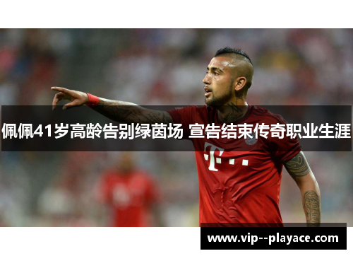 佩佩41岁高龄告别绿茵场 宣告结束传奇职业生涯 佩佩41岁高龄告别绿茵场 宣告结束传奇职业生涯