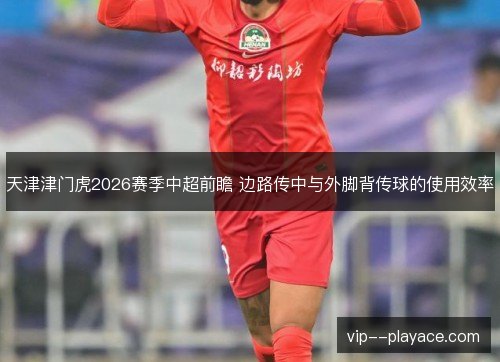 天津津门虎2026赛季中超前瞻 边路传中与外脚背传球的使用效率 天津津门虎2026赛季中超前瞻 边路传中与外脚背传球的使用效率